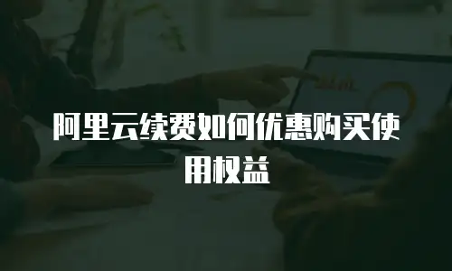 阿里云续费如何优惠购买使用权益