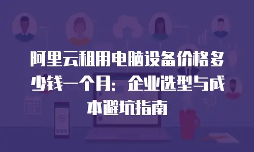 阿里云租用电脑设备价格多少钱一个月：企业选型与成本避坑指南