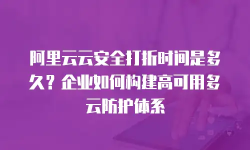 阿里云云安全打折时间是多久？企业如何构建高可用多云防护体系