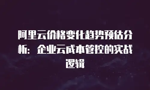 阿里云价格变化趋势预估分析：企业云成本管控的实战逻辑