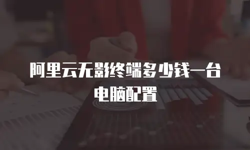 阿里云无影终端多少钱一台电脑配置