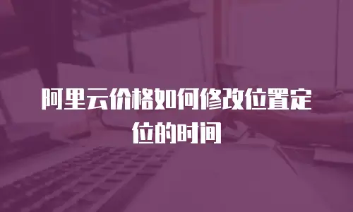 阿里云价格如何修改位置定位的时间