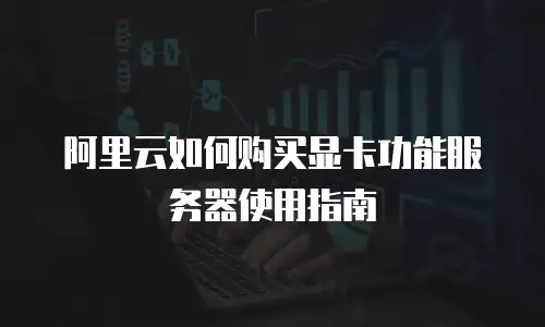 阿里云如何购买显卡功能服务器使用指南