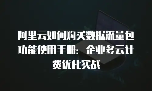 阿里云如何购买数据流量包功能使用手册：企业多云计费优化实战