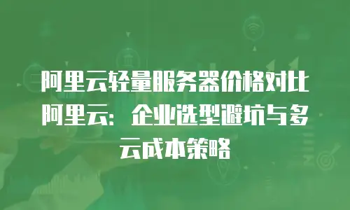 阿里云轻量服务器价格对比阿里云：企业选型避坑与多云成本策略