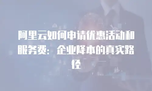 阿里云如何申请优惠活动和服务费：企业降本的真实路径