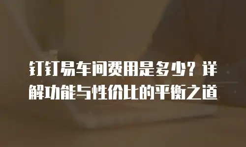 钉钉易车间费用是多少？详解功能与性价比的平衡之道