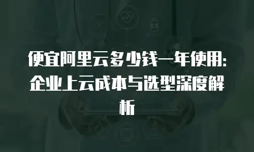 便宜阿里云多少钱一年使用：企业上云成本与选型深度解析