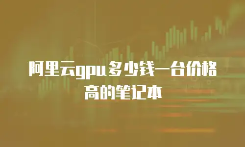 阿里云gpu多少钱一台价格高的笔记本
