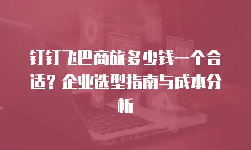 钉钉飞巴商旅多少钱一个合适？企业选型指南与成本分析