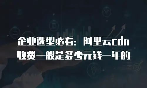 企业选型必看：阿里云cdn收费一般是多少元钱一年的