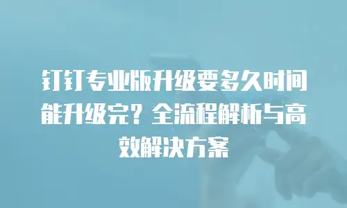钉钉专业版升级要多久时间能升级完？全流程解析与高效解决方案