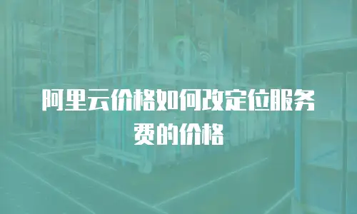 阿里云价格如何改定位服务费的价格