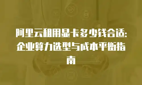阿里云租用显卡多少钱合适：企业算力选型与成本平衡指南
