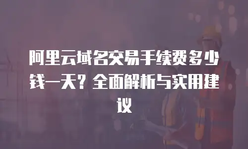 阿里云域名交易手续费多少钱一天？全面解析与实用建议