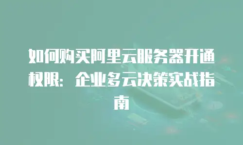 如何购买阿里云服务器开通权限：企业多云决策实战指南