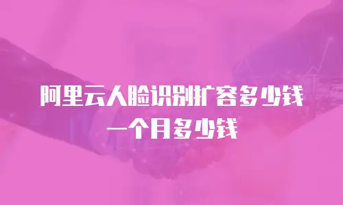 阿里云人脸识别扩容多少钱一个月多少钱