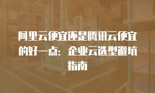 阿里云便宜还是腾讯云便宜的好一点：企业云选型避坑指南