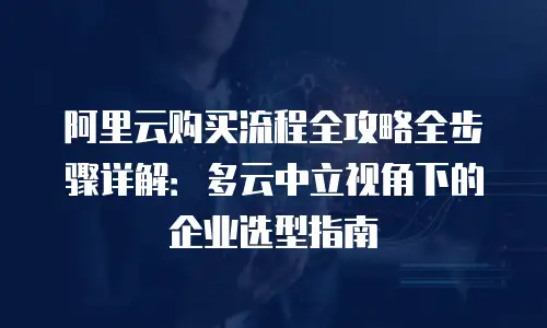 阿里云购买流程全攻略全步骤详解：多云中立视角下的企业选型指南
