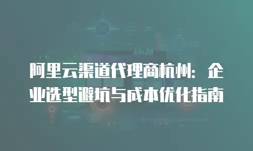 阿里云渠道代理商杭州：企业选型避坑与成本优化指南