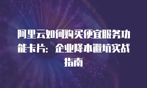 阿里云如何购买便宜服务功能卡片：企业降本避坑实战指南