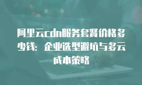阿里云cdn服务套餐价格多少钱：企业选型避坑与多云成本策略