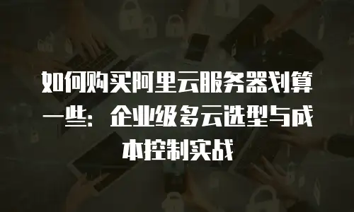 如何购买阿里云服务器划算一些：企业级多云选型与成本控制实战