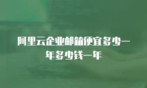 阿里云企业邮箱便宜多少一年多少钱一年