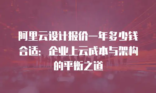 阿里云设计报价一年多少钱合适：企业上云成本与架构的平衡之道