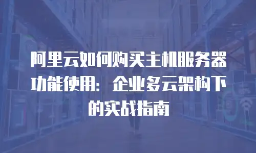 阿里云如何购买主机服务器功能使用：企业多云架构下的实战指南