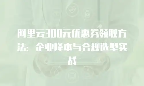阿里云300元优惠券领取方法：企业降本与合规选型实战