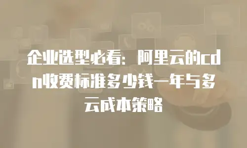 企业选型必看：阿里云的cdn收费标准多少钱一年与多云成本策略