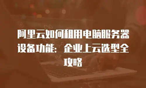 阿里云如何租用电脑服务器设备功能：企业上云选型全攻略
