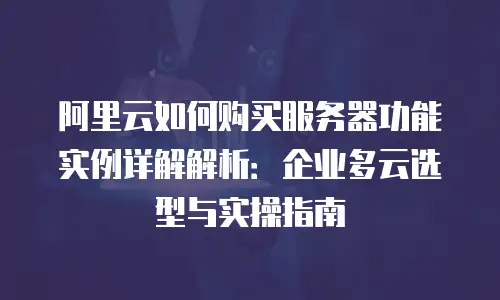 阿里云如何购买服务器功能实例详解解析：企业多云选型与实操指南