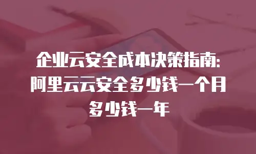 企业云安全成本决策指南：阿里云云安全多少钱一个月多少钱一年