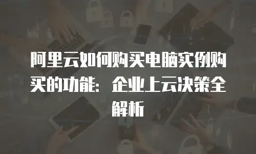 阿里云如何购买电脑实例购买的功能：企业上云决策全解析