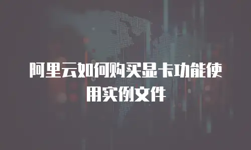 阿里云如何购买显卡功能使用实例文件