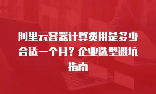 阿里云容器计算费用是多少合适一个月？企业选型避坑指南