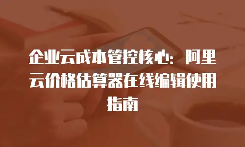 企业云成本管控核心：阿里云价格估算器在线编辑使用指南
