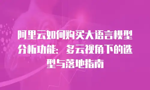 阿里云如何购买大语言模型分析功能：多云视角下的选型与落地指南