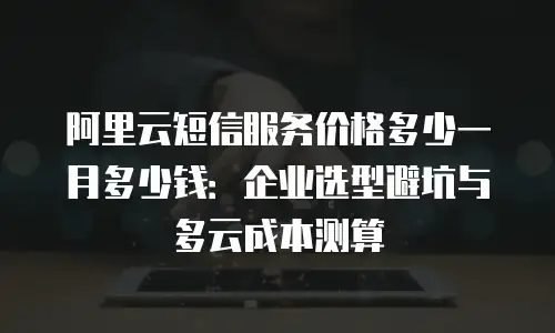 阿里云短信服务价格多少一月多少钱：企业选型避坑与多云成本测算
