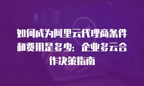 如何成为阿里云代理商条件和费用是多少：企业多云合作决策指南