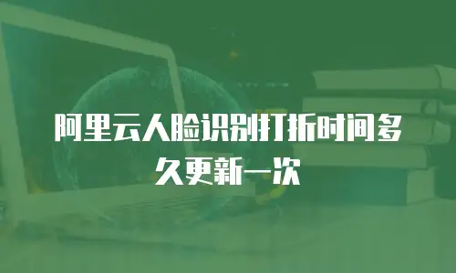 阿里云人脸识别打折时间多久更新一次