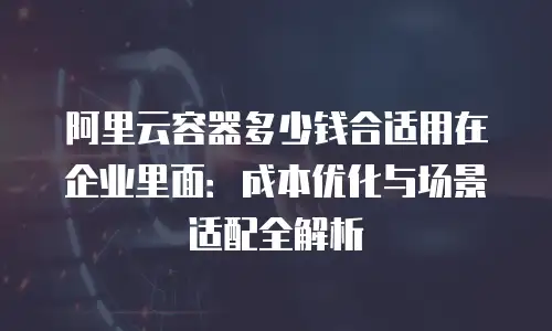 阿里云容器多少钱合适用在企业里面：成本优化与场景适配全解析