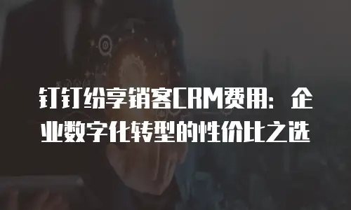 钉钉纷享销客CRM费用：企业数字化转型的性价比之选