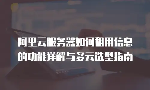 阿里云服务器如何租用信息的功能详解与多云选型指南