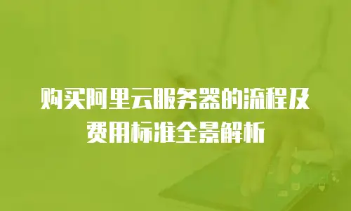 购买阿里云服务器的流程及费用标准全景解析