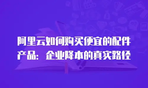 阿里云如何购买便宜的配件产品：企业降本的真实路径