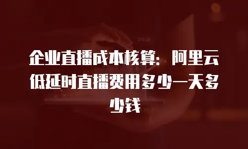 企业直播成本核算：阿里云低延时直播费用多少一天多少钱