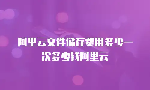 阿里云文件储存费用多少一次多少钱阿里云